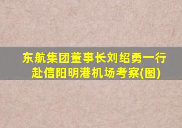 东航集团董事长刘绍勇一行赴信阳明港机场考察(图)