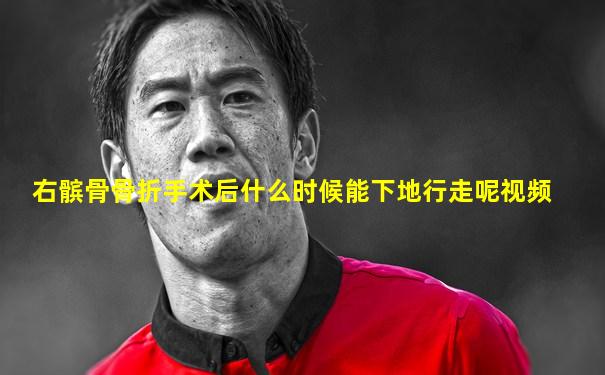 右髌骨骨折手术后什么时候能下地行走呢视频