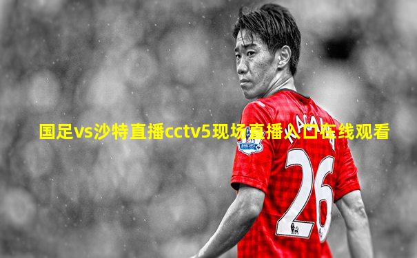 国足vs沙特直播cctv5现场直播入口在线观看
