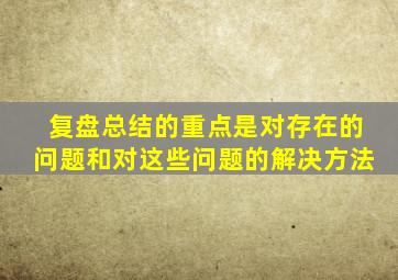 复盘总结的重点是对存在的问题和对这些问题的解决方法