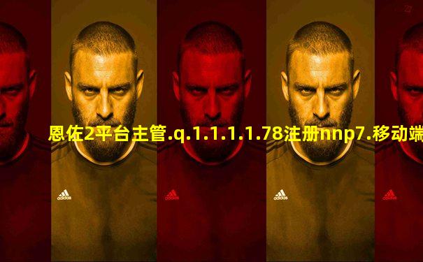 恩佐2平台主管.q.1.1.1.1.78注册nnp7.移动端.中国